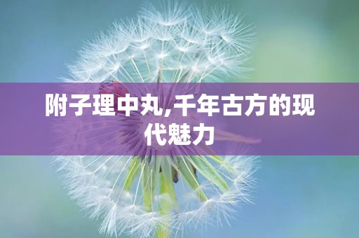 附子理中丸,千年古方的现代魅力