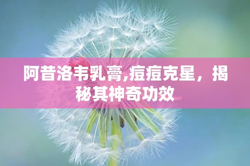 阿昔洛韦乳膏,痘痘克星，揭秘其神奇功效