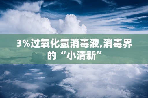 3%过氧化氢消毒液,消毒界的“小清新”