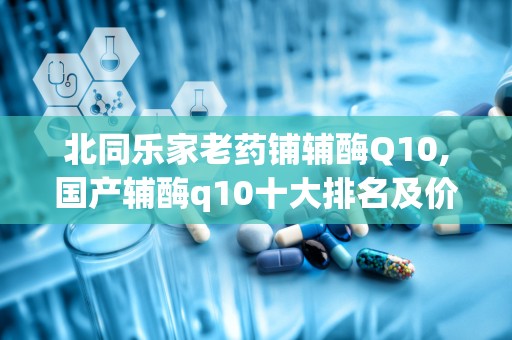 北同乐家老药铺辅酶Q10,国产辅酶q10十大排名及价格同仁堂