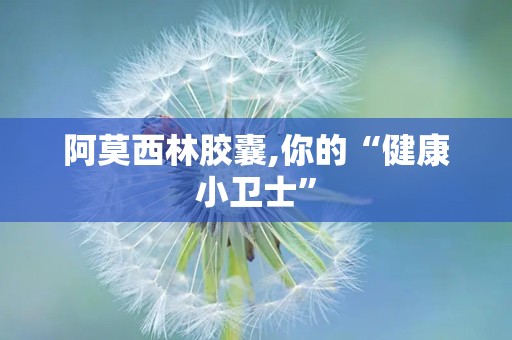 阿莫西林胶囊,你的“健康小卫士”