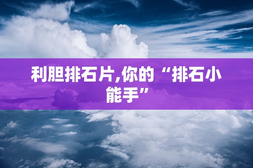 利胆排石片,你的“排石小能手”