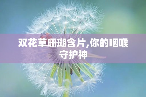 双花草珊瑚含片,你的咽喉守护神