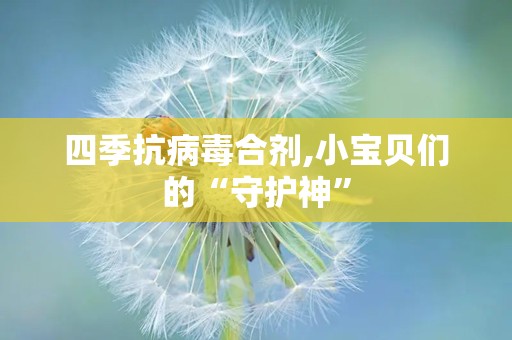 四季抗病毒合剂,小宝贝们的“守护神”