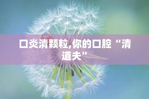 口炎清颗粒,你的口腔“清道夫”