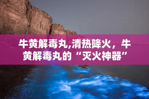 牛黄解毒丸,清热降火，牛黄解毒丸的“灭火神器”