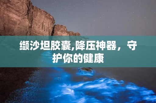 缬沙坦胶囊,降压神器，守护你的健康