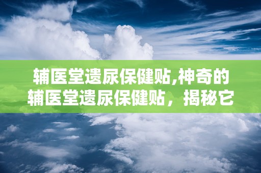 辅医堂遗尿保健贴,神奇的辅医堂遗尿保健贴，揭秘它的神奇之处