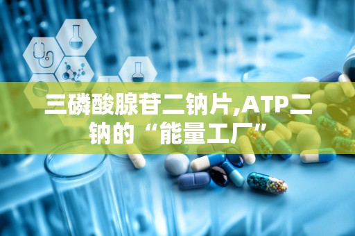 三磷酸腺苷二钠片,ATP二钠的“能量工厂”