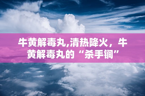 牛黄解毒丸,清热降火，牛黄解毒丸的“杀手锏”