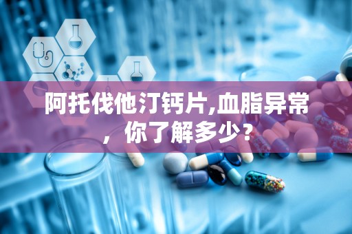 阿托伐他汀钙片,血脂异常，你了解多少？