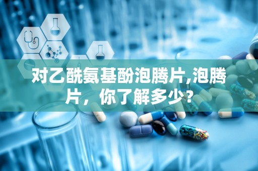 对乙酰氨基酚泡腾片,泡腾片，你了解多少？