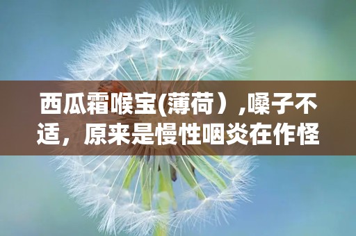 西瓜霜喉宝(薄荷）,嗓子不适，原来是慢性咽炎在作怪？