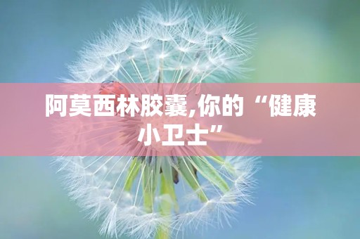 阿莫西林胶囊,你的“健康小卫士”