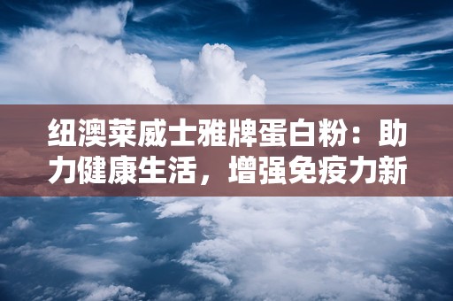 纽澳莱威士雅牌蛋白粉：助力健康生活，增强免疫力新选择”