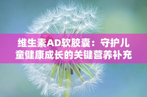 维生素AD软胶囊：守护儿童健康成长的关键营养补充剂