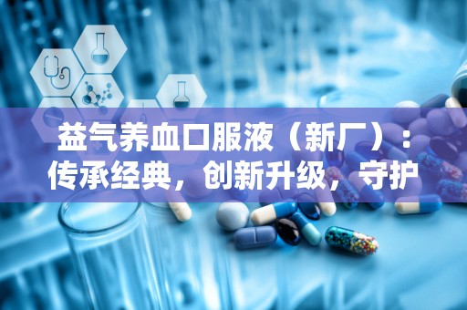 益气养血口服液（新厂）：传承经典，创新升级，守护健康之道”