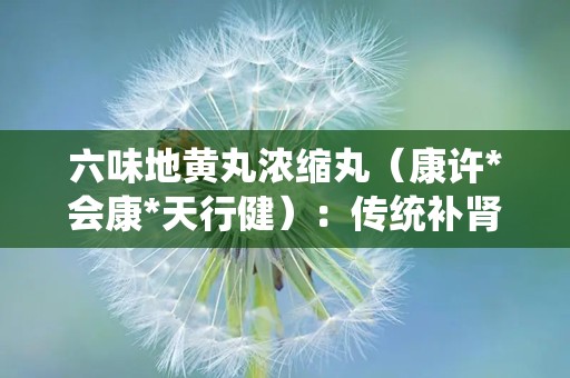 六味地黄丸浓缩丸（康许*会康*天行健）：传统补肾良方，现代健康守护者