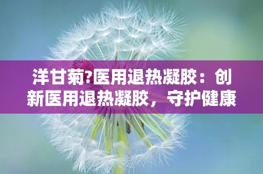 洋甘菊?医用退热凝胶：创新医用退热凝胶，守护健康每一天”