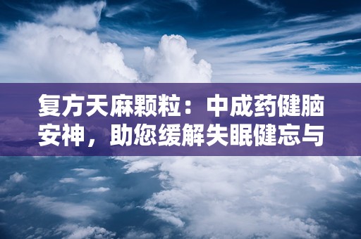 复方天麻颗粒：中成药健脑安神，助您缓解失眠健忘与神经衰弱