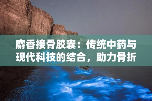 麝香接骨胶囊：传统中药与现代科技的结合，助力骨折康复之路