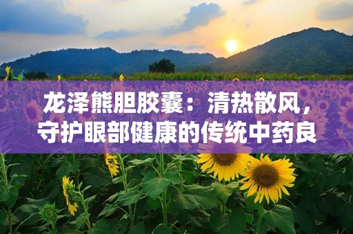 龙泽熊胆胶囊：清热散风，守护眼部健康的传统中药良方