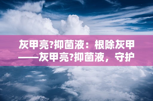 灰甲亮?抑菌液：根除灰甲——灰甲亮?抑菌液，守护您的健康指甲