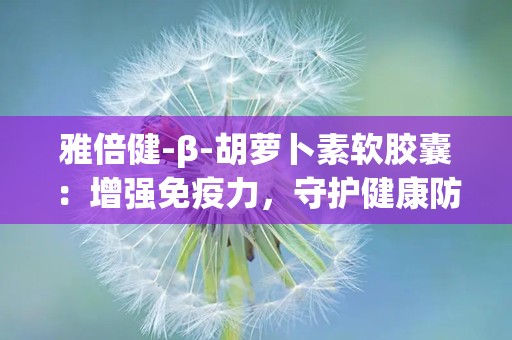 雅倍健-β-胡萝卜素软胶囊：增强免疫力，守护健康防线