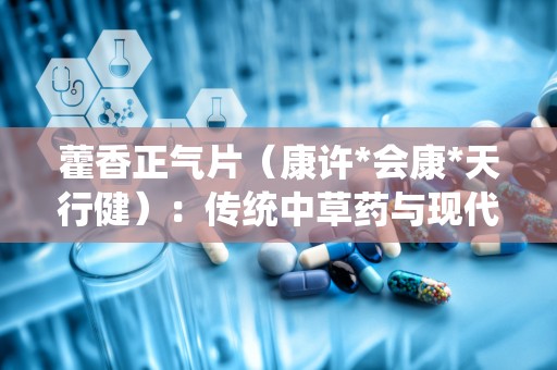 藿香正气片（康许*会康*天行健）：传统中草药与现代生活的健康守护者