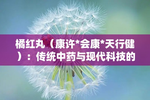 橘红丸（康许*会康*天行健）：传统中药与现代科技的完美融合