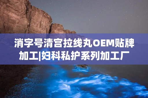 消字号清宫拉线丸OEM贴牌加工|妇科私护系列加工厂：消字号清宫拉线丸OEM贴牌，妇科私护系列加工专家