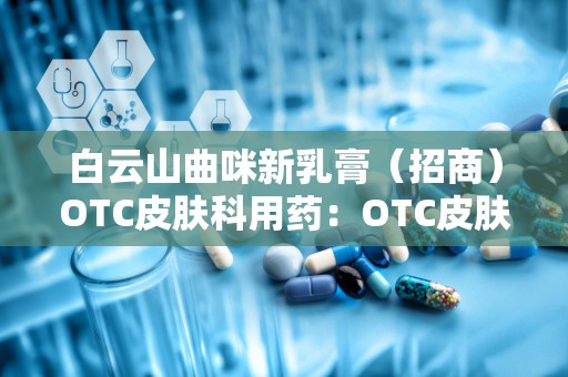 白云山曲咪新乳膏（招商）OTC皮肤科用药：OTC皮肤科用药的广谱抗真菌与抗炎良方