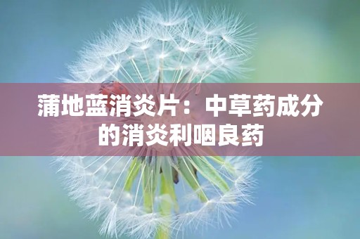 蒲地蓝消炎片：中草药成分的消炎利咽良药