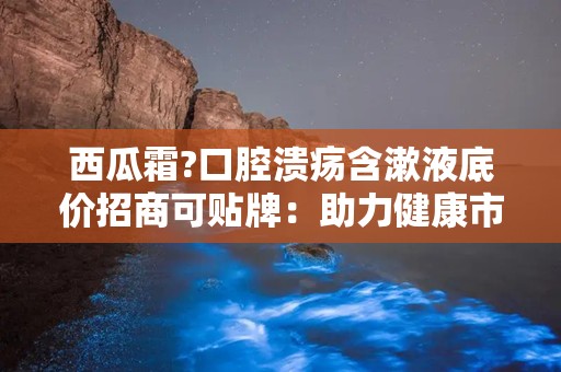 西瓜霜?口腔溃疡含漱液底价招商可贴牌：助力健康市场新机遇”