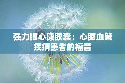 强力脑心康胶囊：心脑血管疾病患者的福音