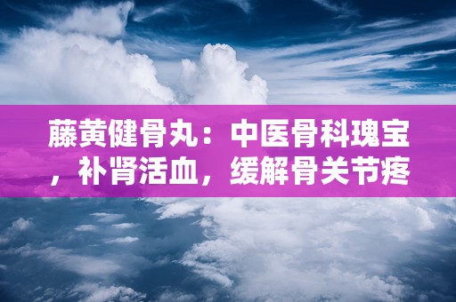 藤黄健骨丸：中医骨科瑰宝，补肾活血，缓解骨关节疼痛