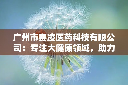 广州市赛凌医药科技有限公司：专注大健康领域，助力民族健康事业发展