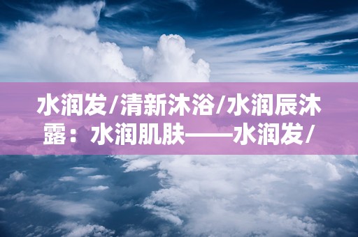 水润发/清新沐浴/水润辰沐露：水润肌肤——水润发/清新沐浴/水润辰沐露系列体验记