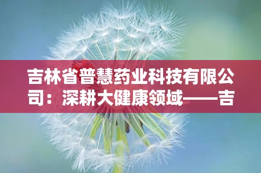 吉林省普慧药业科技有限公司：深耕大健康领域——吉林省普慧药业科技有限公司引领行业发展