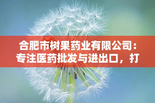 合肥市树果药业有限公司：专注医药批发与进出口，打造高品质医药服务品牌