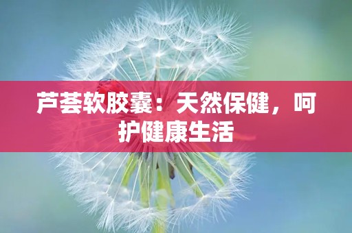 芦荟软胶囊：天然保健，呵护健康生活