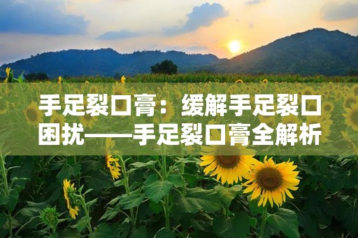 手足裂口膏：缓解手足裂口困扰——手足裂口膏全解析