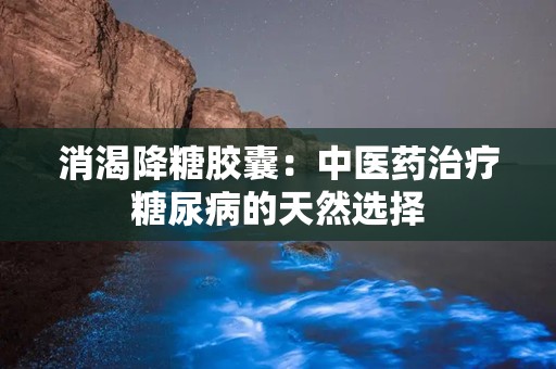 消渴降糖胶囊：中医药治疗糖尿病的天然选择