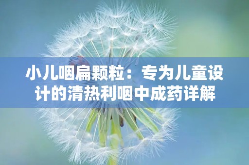 小儿咽扁颗粒：专为儿童设计的清热利咽中成药详解