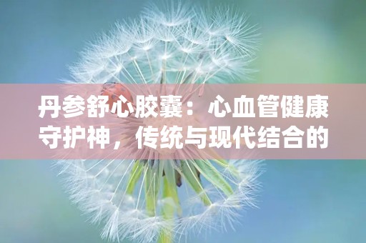 丹参舒心胶囊：心血管健康守护神，传统与现代结合的养生良药