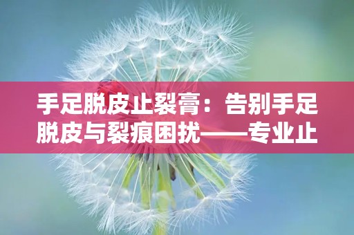 手足脱皮止裂膏：告别手足脱皮与裂痕困扰——专业止裂膏深度解析