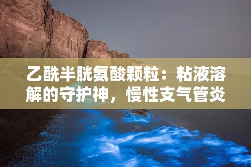 乙酰半胱氨酸颗粒：粘液溶解的守护神，慢性支气管炎患者的福音