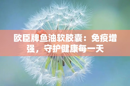 欧臣牌鱼油软胶囊：免疫增强，守护健康每一天