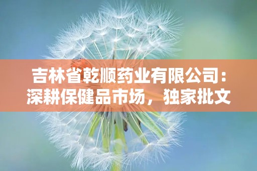 吉林省乾顺药业有限公司：深耕保健品市场，独家批文产品引领健康潮流”