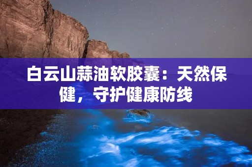 白云山蒜油软胶囊：天然保健，守护健康防线